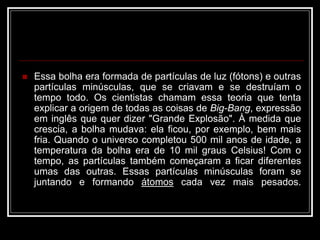  Essa bolha era formada de partículas de luz (fótons) e outras
partículas minúsculas, que se criavam e se destruíam o
tempo todo. Os cientistas chamam essa teoria que tenta
explicar a origem de todas as coisas de Big-Bang, expressão
em inglês que quer dizer "Grande Explosão". À medida que
crescia, a bolha mudava: ela ficou, por exemplo, bem mais
fria. Quando o universo completou 500 mil anos de idade, a
temperatura da bolha era de 10 mil graus Celsius! Com o
tempo, as partículas também começaram a ficar diferentes
umas das outras. Essas partículas minúsculas foram se
juntando e formando átomos cada vez mais pesados.
 