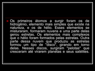  Os primeiros átomos a surgir foram os de
hidrogênio, elemento mais simples que existe na
natureza, e os de hélio. Esses elementos se
misturaram, formaram nuvens e uma parte delas
gerou estrelas. Os elementos mais complexos
que o hélio foram formados pelas estrelas. Outra
parte dessa nuvem que produziu as estrelas
formou um tipo de "disco", girando em torno
delas. Nesses discos, surgiram "pelotas" que
cresceram até virarem planetas e seus satélites.
 