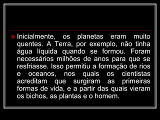  Inicialmente, os planetas eram muito
quentes. A Terra, por exemplo, não tinha
água líquida quando se formou. Foram
necessários milhões de anos para que se
resfriasse. Isso permitiu a formação de rios
e oceanos, nos quais os cientistas
acreditam que surgiram as primeiras
formas de vida, e a partir das quais vieram
os bichos, as plantas e o homem.
 