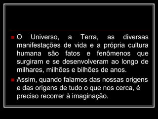  O Universo, a Terra, as diversas
manifestações de vida e a própria cultura
humana são fatos e fenômenos que
surgiram e se desenvolveram ao longo de
milhares, milhões e bilhões de anos.
 Assim, quando falamos das nossas origens
e das origens de tudo o que nos cerca, é
preciso recorrer à imaginação.
 