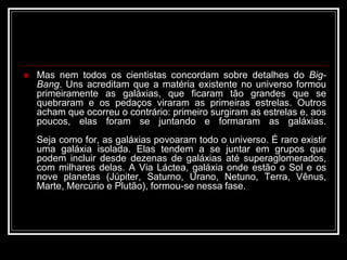  Mas nem todos os cientistas concordam sobre detalhes do Big-
Bang. Uns acreditam que a matéria existente no universo formou
primeiramente as galáxias, que ficaram tão grandes que se
quebraram e os pedaços viraram as primeiras estrelas. Outros
acham que ocorreu o contrário: primeiro surgiram as estrelas e, aos
poucos, elas foram se juntando e formaram as galáxias.
Seja como for, as galáxias povoaram todo o universo. É raro existir
uma galáxia isolada. Elas tendem a se juntar em grupos que
podem incluir desde dezenas de galáxias até superaglomerados,
com milhares delas. A Via Láctea, galáxia onde estão o Sol e os
nove planetas (Júpiter, Saturno, Urano, Netuno, Terra, Vênus,
Marte, Mercúrio e Plutão), formou-se nessa fase.
 