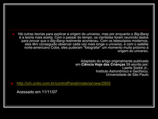  Há outras teorias para explicar a origem do universo, mas por enquanto o Big-Bang
é a teoria mais aceita. Com o passar do tempo, os cientistas foram reunindo dados
para provar que o Big-Bang realmente aconteceu. Com os telescópios modernos,
eles têm conseguido observar cada vez mais longe o universo, e com o satélite
norte-americano Cobe, eles puderam "fotografar" um momento muito próximo à
origem do universo.
Adaptado do artigo originalmente publicado
em Ciência Hoje das Crianças 59 escrito por:
Laerte Sodré Jr.,
Instituto Astronômico e Geofísico,
Universidade de São Paulo
 http://ich.unito.com.br/controlPanel/materia/view/2855
Acessado em 11/11/07
 