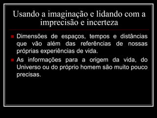 Usando a imaginação e lidando com a
imprecisão e incerteza
 Dimensões de espaços, tempos e distâncias
que vão além das referências de nossas
próprias experiências de vida.
 As informações para a origem da vida, do
Universo ou do próprio homem são muito pouco
precisas.
 