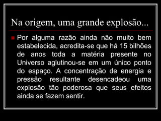 Na origem, uma grande explosão...
 Por alguma razão ainda não muito bem
estabelecida, acredita-se que há 15 bilhões
de anos toda a matéria presente no
Universo aglutinou-se em um único ponto
do espaço. A concentração de energia e
pressão resultante desencadeou uma
explosão tão poderosa que seus efeitos
ainda se fazem sentir.
 