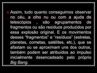  Assim, tudo quanto conseguimos observar
no céu, a olho nu ou com a ajuda de
telescópios , são agrupamentos de
fragmentos ou são resíduos produzidos por
essa explosão original. E os movimentos
desses “fragmentos” e “resíduos” (estrelas,
planetas, cometas, satélites, etc.), que se
afastam ou se aproximam uns dos outros,
também podem ser atribuídos ao impulso
inicialmente desencadeado pelo próprio
Big Bang.
 