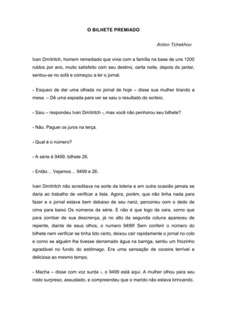 O BILHETE PREMIADO
Anton Tchekhov
Ivan Dmítritch, homem remediado que vivia com a família na base de uns 1200
rublos por ano, muito satisfeito com seu destino, certa noite, depois do jantar,
sentou-se no sofá e começou a ler o jornal.
- Esqueci de dar uma olhada no jornal de hoje – disse sua mulher tirando a
mesa. – Dê uma espiada para ver se saiu o resultado do sorteio.
- Saiu – respondeu Ivan Dmítritch -, mas você não penhorou seu bilhete?
- Não. Paguei os juros na terça.
- Qual é o número?
- A série é 9499, bilhete 26.
- Então… Vejamos… 9499 e 26.
Ivan Dmítritch não acreditava na sorte da loteria e em outra ocasião jamais se
daria ao trabalho de verificar a lista. Agora, porém, que não tinha nada para
fazer e o jornal estava bem debaixo de seu nariz, percorreu com o dedo de
cima para baixo Os números da série. E não é que logo de cara, corno que
para zombar de sua descrença, já no alto da segunda coluna apareceu de
repente, diante de seus olhos, o numero 9499! Sem conferir o número do
bilhete nem verificar se tinha lido certo, deixou cair rapidamente o jornal no colo
e como se alguém lhe tivesse derramado água na barriga, sentiu um friozinho
agradável no fundo do estômago. Era urna sensação de coceira terrível e
deliciosa ao mesmo tempo.
- Macha – disse com voz surda -, o 9499 está aqui. A mulher olhou para seu
rosto surpreso, assustado, e compreendeu que o marido não estava brincando.
 