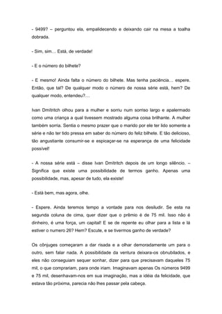 - 9499? – perguntou ela, empalidecendo e deixando cair na mesa a toalha
dobrada.
- Sim, sim… Está, de verdade!
- E o número do bilhete?
- E mesmo! Ainda falta o número do bilhete. Mas tenha paciência… espere.
Então, que tal? De qualquer modo o número de nossa série está, hem? De
qualquer modo, entendeu?…
Ivan Dmítritch olhou para a mulher e sorriu num sorriso largo e apalermado
como uma criança a qual tivessem mostrado alguma coisa brilhante. A mulher
também sorria. Sentia o mesmo prazer que o marido por ele ter lido somente a
série e não ter tido pressa em saber do número do feliz bilhete. E tão delicioso,
tão angustiante consumir-se e espicaçar-se na esperança de uma felicidade
possível!
- A nossa série está – disse Ivan Dmítritch depois de um longo silêncio. –
Significa que existe uma possibilidade de termos ganho. Apenas uma
possibilidade, mas, apesar de tudo, ela existe!
- Está bem, mas agora, olhe.
- Espere. Ainda teremos tempo a vontade para nos desiludir. Se esta na
segunda coluna de cima, quer dizer que o prêmio é de 75 mil. Isso não é
dinheiro, é uma força, um capital! E se de repente eu olhar para a lista e lá
estiver o numero 26? Hem? Escute, e se tivermos ganho de verdade?
Os cônjuges começaram a dar risada e a olhar demoradamente um para o
outro, sem falar nada. A possibilidade da ventura deixara-os obnubilados, e
eles não conseguiam sequer sonhar, dizer para que precisavam daqueles 75
mil, o que comprariam, para onde iriam. Imaginavam apenas Os números 9499
e 75 mil, desenhavam-nos em sua imaginação, mas a idéia da felicidade, que
estava tão próxima, parecia não lhes passar pela cabeça.
 