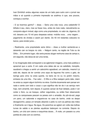 Ivan Dmítritch andou algumas vezes de um lado para outro com o jornal nas
mãos e só quando a primeira impressão se acalmou é que, aos poucos,
começou a sonhar.
- E se tivermos ganho? – disse. – Seria uma vida nova, uma catástrofe! O
bilhete é seu, claro, mas se fosse meu, antes de mais nada, naturalmente eu
compraria algum imóvel, algo como uma propriedade, no valor de, digamos, 25
mil; deixaria uns 10 mil para despesas extras: mobília nova… uma viagem…
pagamento de dívidas e assim por diante. Os 40 mil restantes colocaria no
banco, para render juros…
- Realmente, uma propriedade seria ótimo – disse a mulher sentando-se e
deixando cair os braços no colo. – Nalgum canto, na região de Tula ou de
Orlóv… Em primeiro lugar, não seria preciso alugar nenhuma casa de campo e,
em segundo, não deixa de ser uma renda.
E na imaginação dele começaram a se aglomerar imagens, uma mais poética e
aprazível que a outra. E em cada uma delas ele se via satisfeito, tranqüilo,
saudável e chegou a sentir um calorzinho agradável, um calorzão, mesmo! Lá
está ele, depois de ter comido uma sopa de legumes fria como o gelo, de
barriga para cima na areia quente, na beira do rio ou no jardim mesmo,
embaixo de uma tília… Faz calor… O filho e a filha rastejam perto dele, rolam
na areia ou caçam algum bichinho na relva. Cochila docemente sem pensar em
nada e sente com todo o corpo o que significa não ter de ir ao serviço nem
hoje, nem amanhã, nem depois. E quando cansar de ficar deitado, pode ir ver
cortar o feno, ou ao bosque, colher cogumelos, ou então ficar observando
como os camponeses pescam os peixes com o arrastão. Ao pôr-do-sol, pega
um pano, um sabonete e esgueira-se na casa de banho, onde se despe
devagarzinho, passa um tempão alisando o peito nu com as palmas das mãos
e finalmente cai n’água. Na água, Os peixinhos se agitam em volta das bolhas
turvas de sabão e as plantas aquáticas balançam na corrente. Depois do
banho, um chá com creme e rosquinhas doces… À noite, um passeio ou uma
partida de uíste com os vizinhos.
 