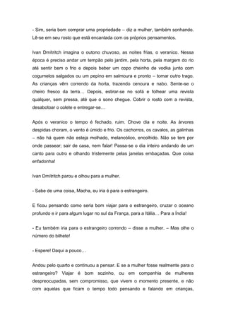 - Sim, seria bom comprar uma propriedade – diz a mulher, também sonhando.
Lê-se em seu rosto que está encantada com os próprios pensamentos.
Ivan Dmítritch imagina o outono chuvoso, as noites frias, o veranico. Nessa
época é preciso andar um tempão pelo jardim, pela horta, pela margem do rio
até sentir bem o frio e depois beber um copo cheinho de vodka junto com
cogumelos salgados ou um pepino em salmoura e pronto – tomar outro trago.
As crianças vêm correndo da horta, trazendo cenoura e nabo. Sente-se o
cheiro fresco da terra… Depois, estirar-se no sofá e folhear uma revista
qualquer, sem pressa, até que o sono chegue. Cobrir o rosto com a revista,
desabotoar o colete e entregar-se…
Após o veranico o tempo é fechado, ruim. Chove dia e noite. As árvores
despidas choram, o vento é úmido e frio. Os cachorros, os cavalos, as galinhas
– não há quem não esteja molhado, melancólico, encolhido. Não se tem por
onde passear; sair de casa, nem falar! Passa-se o dia inteiro andando de um
canto para outro e olhando tristemente pelas janelas embaçadas. Que coisa
enfadonha!
Ivan Dmítritch parou e olhou para a mulher.
- Sabe de uma coisa, Macha, eu iria é para o estrangeiro.
E ficou pensando como seria bom viajar para o estrangeiro, cruzar o oceano
profundo e ir para algum lugar no sul da França, para a Itália… Para a Índia!
- Eu também iria para o estrangeiro correndo – disse a mulher. – Mas olhe o
número do bilhete!
- Espere! Daqui a pouco…
Andou pelo quarto e continuou a pensar. E se a mulher fosse realmente para o
estrangeiro? Viajar é bom sozinho, ou em companhia de mulheres
despreocupadas, sem compromisso, que vivem o momento presente, e não
com aquelas que ficam o tempo todo pensando e falando em crianças,
 
