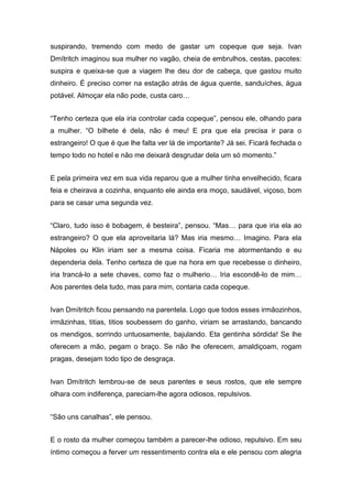 suspirando, tremendo com medo de gastar um copeque que seja. Ivan
Dmítritch imaginou sua mulher no vagão, cheia de embrulhos, cestas, pacotes:
suspira e queixa-se que a viagem lhe deu dor de cabeça, que gastou muito
dinheiro. É preciso correr na estação atrás de água quente, sanduíches, água
potável. Almoçar ela não pode, custa caro…
“Tenho certeza que ela iria controlar cada copeque”, pensou ele, olhando para
a mulher. “O bilhete é dela, não é meu! E pra que ela precisa ir para o
estrangeiro! O que é que lhe falta ver lá de importante? Já sei. Ficará fechada o
tempo todo no hotel e não me deixará desgrudar dela um só momento.”
E pela primeira vez em sua vida reparou que a mulher tinha envelhecido, ficara
feia e cheirava a cozinha, enquanto ele ainda era moço, saudável, viçoso, bom
para se casar uma segunda vez.
“Claro, tudo isso é bobagem, é besteira”, pensou. “Mas… para que iria ela ao
estrangeiro? O que ela aproveitaria lá? Mas iria mesmo… Imagino. Para ela
Nápoles ou Klin iriam ser a mesma coisa. Ficaria me atormentando e eu
dependeria dela. Tenho certeza de que na hora em que recebesse o dinheiro,
iria trancá-lo a sete chaves, como faz o mulherio… Iria escondê-lo de mim…
Aos parentes dela tudo, mas para mim, contaria cada copeque.
Ivan Dmítritch ficou pensando na parentela. Logo que todos esses irmãozinhos,
irmãzinhas, titias, titios soubessem do ganho, viriam se arrastando, bancando
os mendigos, sorrindo untuosamente, bajulando. Eta gentinha sórdida! Se lhe
oferecem a mão, pegam o braço. Se não lhe oferecem, amaldiçoam, rogam
pragas, desejam todo tipo de desgraça.
Ivan Dmítritch lembrou-se de seus parentes e seus rostos, que ele sempre
olhara com indiferença, pareciam-lhe agora odiosos, repulsivos.
“São uns canalhas”, ele pensou.
E o rosto da mulher começou também a parecer-lhe odioso, repulsivo. Em seu
íntimo começou a ferver um ressentimento contra ela e ele pensou com alegria
 