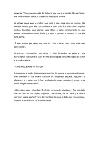 perversa: “Não entende nada de dinheiro, por isso é avarenta. Se ganhasse,
mal me daria cem rublos, e o resto iria direto para o cofre”.
Já olhava agora para a mulher com ódio e não mais com um sorriso. Ela
também olhava para ele com maldade e com ódio. Ela tinha seus próprios
sonhos dourados, seus pianos, suas idéias e sabia perfeitamente no que
estava pensando o marido. Sabia que seria o primeiro a avançar no que ela
teria ganho.
“É bom sonhar por conta dos outros!”, dizia o olhar dela. “Não, você não
conseguirá!”.
O marido compreendeu seu olhar: o ódio ferveu-lhe no peito e para
decepcionar sua mulher e fazer-lhe mal olhou rápido na quarta página do jornal
e anunciou solene:
- Série 9499, bilhete 46! Não 26!
A esperança e o ódio desapareceram ambos de repente e, no mesmo instante,
Ivan Dmítritch e sua mulher acharam os aposentos escuros, pequenos e
abafados, e o jantar que tinham acabado de comer pesado e insosso, e as
noites longas e enfadonhas.
- Só o diabo sabe – disse Ivan Dmítritch, começando a implicar. – Por todo lado
que eu pise, só há papéis, migalhas, casquinhas, sei lá. Será que nunca
varreram esses quartos! Terei de ir embora de casa, o diabo que me carregue.
Vou sair e me enforcar na primeira árvore.
 