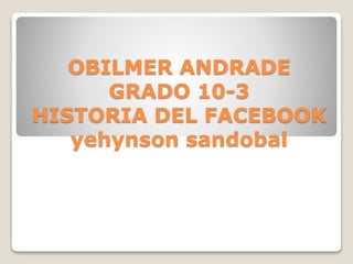 OBILMER ANDRADE
GRADO 10-3
HISTORIA DEL FACEBOOK
yehynson sandobal
 