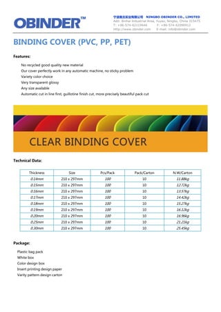 宁波奥北实业有限公司 NINGBO OBINDER CO., LIMITED
Add: Binhai Industrial Area, Yuyao, Ningbo, China 315475
T: +86-574-62119646 F: +86-574-62090912
Http://www.obinder.com E-mail: info@obinder.com
BINDING COVER (PVC, PP, PET)
Features:
No recycled good quality new material
Our cover perfectly work in any automatic machine, no sticky problem
Variety color choice
Very transparent glossy
Any size available
Automatic cut in line first, guillotine finish cut, more precisely beautiful pack cut
Technical Data:
Package:
Plastic bag pack
White box
Color design box
Insert printing design paper
Varity pattern design carton
Thickness Size Pcs/Pack Pack/Carton N.W/Carton
0.14mm 210 x 297mm 100 10 11.88kg
0.15mm 210 x 297mm 100 10 12.72kg
0.16mm 210 x 297mm 100 10 13.57kg
0.17mm 210 x 297mm 100 10 14.42kg
0.18mm 210 x 297mm 100 10 15.27kg
0.19mm 210 x 297mm 100 10 16.12kg
0.20mm 210 x 297mm 100 10 16.96kg
0.25mm 210 x 297mm 100 10 21.21kg
0.30mm 210 x 297mm 100 10 25.45kg
 