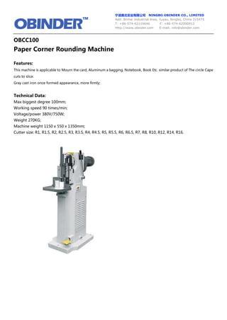宁波奥北实业有限公司 NINGBO OBINDER CO., LIMITED
Add: Binhai Industrial Area, Yuyao, Ningbo, China 315475
T: +86-574-62119646 F: +86-574-62090912
Http://www.obinder.com E-mail: info@obinder.com
OBCC100
Paper Corner Rounding Machine
Features:
This machine is applicable to Mourn the card, Aluminum a bagging, Notebook, Book Etc. similar product of The circle Cape
cuts to slice.
Gray cast iron once formed appearance, more firmly;
Technical Data:
Max biggest degree 100mm;
Working speed 90 times/min;
Voltage/power 380V/750W;
Weight 270KG;
Machine weight 1150 x 550 x 1350mm;
Cutter size: R1, R1.5, R2, R2.5, R3, R3.5, R4, R4.5, R5, R5.5, R6, R6.5, R7, R8, R10, R12, R14, R16.
 