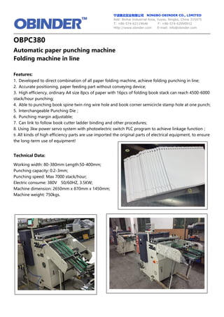 宁波奥北实业有限公司 NINGBO OBINDER CO., LIMITED
Add: Binhai Industrial Area, Yuyao, Ningbo, China 315475
T: +86-574-62119646 F: +86-574-62090912
Http://www.obinder.com E-mail: info@obinder.com
OBPC380
Automatic paper punching machine
Folding machine in line
Features:
1. Developed to direct combination of all paper folding machine, achieve folding punching in line;
2. Accurate positioning, paper feeding part without conveying device;
3. High efficiency, ordinary A4 size 8pcs of paper with 16pcs of folding book stack can reach 4500-6000
stack/hour punching;
4. Able to punching book spine twin ring wire hole and book corner semicircle stamp hole at one punch;
5. Interchangeable Punching Die；
6. Punching margin adjustable;
7. Can link to follow book cutter ladder binding and other procedures;
8. Using 3kw power servo system with photoelectric switch PLC program to achieve linkage function；
9. All kinds of high efficiency parts are use imported the original parts of electrical equipment, to ensure
the long-term use of equipment!
Technical Data:
Working width: 80-380mm Length:50-400mm;
Punching capacity: 0.2-3mm;
Punching speed: Max 7000 stack/hour;
Electric consume: 380V 50/60HZ, 3.5KW;
Machine dimension: 2650mm x 870mm x 1450mm;
Machine weight: 750kgs.
 