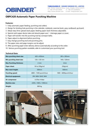 宁波奥北实业有限公司 NINGBO OBINDER CO., LIMITED
Add: Binhai Industrial Area, Yuyao, Ningbo, China 315475
T: +86-574-62119646 F: +86-574-62090912
Http://www.obinder.com E-mail: info@obinder.com
OBPC420 Automatic Paper Punching Machine
Features:
1. Fully automatic paper feeding, punching and collect;
2. Design for binding hole punching in the calender, notebook, exercise book, gray cardboard, pp board;
3. Adopt step drive upload stack paper, feeding paper stack thickness adjustable;
4. Special catch paper device take and absorb paper won’t damage paper or cover;
5. Paper will transfer into the punching tool by conveyor belts;
6. Paper adjust to alignment before punching;
7. Easy change punching tool and punching pins;
8. The paper sizes and page margins can be adjust;
9. After punching paper enter delivery device automatically according to the order;
10. Various punching pattern available, able to customized your punching tool.
Technical Data:
Max punching sheet size: 420 x 420mm 285 x 285mm
Min punching sheet size: 120 x 120 mm 148 x 120mm
Max Punching thickness: 2 mm 2mm
Paper sheet: 50 to 250g/m2 250g/m2
Max stack height: 500mm 500mm
Punching speed: 4800 – 7200 punch/hour 1800 - 6000punch/hour
Electrical equipment: 3PH 380V 50HZ 3KW
Air compressor 0.37kw 4-6bar
Machine size: 2200 x 1000 x 1300mm
Weight: 800 kg
 