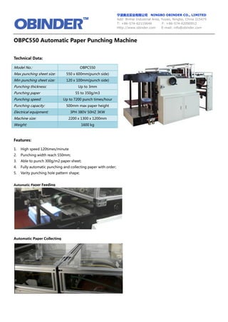 宁波奥北实业有限公司 NINGBO OBINDER CO., LIMITED
Add: Binhai Industrial Area, Yuyao, Ningbo, China 315475
T: +86-574-62119646 F: +86-574-62090912
Http://www.obinder.com E-mail: info@obinder.com
OBPC550 Automatic Paper Punching Machine
Technical Data:
Model No.: OBPC550
Max punching sheet size: 550 x 600mm(punch side)
Min punching sheet size: 120 x 100mm(punch side)
Punching thickness: Up to 3mm
Punching paper 55 to 350g/m3
Punching speed: Up to 7200 punch times/hour
Punching capacity: 500mm max paper height
Electrical equipment: 3PH 380V 50HZ 3KW
Machine size: 2200 x 1300 x 1200mm
Weight: 1600 kg
Features:
1. High speed 120times/minute
2. Punching width reach 550mm;
3. Able to punch 300g/m2 paper sheet;
4. Fully automatic punching and collecting paper with order;
5. Varity punching hole pattern shape;
Automatic Paper Feeding
Automatic Paper Collecting
 