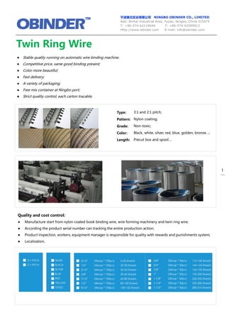 宁波奥北实业有限公司 NINGBO OBINDER CO., LIMITED
Add: Binhai Industrial Area, Yuyao, Ningbo, China 315475
T: +86-574-62119646 F: +86-574-62090912
Http://www.obinder.com E-mail: info@obinder.com
1
Twin Ring Wire
–
Type:
Pattern:
Grade:
Color:
Length:
Quality and cost control:
● Manufacture start from nylon coated book binding wire, wire forming machinery and twin ring wire;
● According the product serial number can tracking the entire production action;
● Product inspection, workers, equipment manager is responsible for quality with rewards and punishments system;
● Localization.
● Stable quality running on automatic wire binding machine;
● Competitive price, same good binding present;
● Color more beautiful;
● Fast delivery;
● A variety of packaging;
● Free mix container at Ningbo port;
● Strict quality control, each carton tracable;
3:1 and 2:1 pitch;
Nylon coating;
Non-toxic;
Black, white, silver, red, blue, golden, bronze…;
Precut box and spool…
 