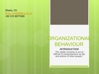 ORGANIZATIONAL
BEHAVIOUR
INTRODUCTION
“The stellar universe is not so
difficult of comprehension as the
real actions of other people.”
Shariq Ch
Shari_ch400@live.co.uk
+92 313 8577400
 