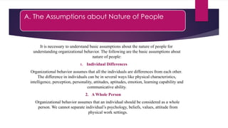 A. The Assumptions about Nature of People
It is necessary to understand basic assumptions about the nature of people for
understanding organizational behavior. The following are the basic assumptions about
nature of people:
1. Individual Differences
Organizational behavior assumes that all the individuals are differences from each other.
The difference in individuals can be in several ways like physical characteristics,
intelligence, perception, personality, attitudes, aptitudes, emotion, learning capability and
communicative ability.
2. A Whole Person
Organizational behavior assumes that an individual should be considered as a whole
person. We cannot separate individual’s psychology, beliefs, values, attitude from
physical work settings.
 