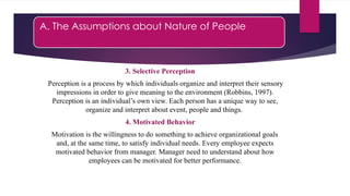 A. The Assumptions about Nature of People
3. Selective Perception
Perception is a process by which individuals organize and interpret their sensory
impressions in order to give meaning to the environment (Robbins, 1997).
Perception is an individual’s own view. Each person has a unique way to see,
organize and interpret about event, people and things.
4. Motivated Behavior
Motivation is the willingness to do something to achieve organizational goals
and, at the same time, to satisfy individual needs. Every employee expects
motivated behavior from manager. Manager need to understand about how
employees can be motivated for better performance.
 