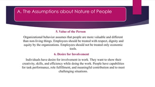 A. The Assumptions about Nature of People
5. Value of the Person
Organizational behavior assumes that people are more valuable and different
than non-living things. Employees should be treated with respect, dignity and
equity by the organizations. Employees should not be treated only economic
tools.
6. Desire for Involvement
Individuals have desire for involvement in work. They want to show their
creativity, skills, and efficiency while doing the work. People have capabilities
for task performance, role fulfillment, and meaningful contribution and to meet
challenging situations.
 