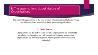 B. The assumptions about Nature of
Organizations
The nature of organizations is the area of study of organizational behavior. There
are following basic assumption about nature of organizations.
1. Social System
Organizations are the part of social system. Organizations are operated by
social and psychological laws. Organizational behavior assumes that
organizations are open social system. These systems affect behavior of
individual.
 