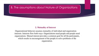 B. The assumptions about Nature of Organizations
2. Mutuality of Interest
Organizational behavior assumes mutuality of individual and organization
interests. Interests flow both ways. Organizations need people and people need
organizations. Mutual interest provides a common goal for all the participants,
which results in encouragement of the people to solve problems of the
organization.
 