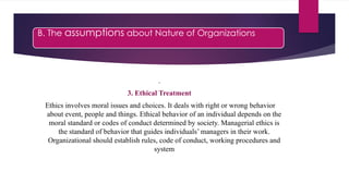 B. The assumptions about Nature of Organizations
.
3. Ethical Treatment
Ethics involves moral issues and choices. It deals with right or wrong behavior
about event, people and things. Ethical behavior of an individual depends on the
moral standard or codes of conduct determined by society. Managerial ethics is
the standard of behavior that guides individuals’ managers in their work.
Organizational should establish rules, code of conduct, working procedures and
system
 