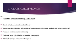 1. CLASSICAL APPROACH
A. Scientific Management Theory – F W Taylor
 How to solve the problem in a scientific way
 It was concerned essentially with improving the operational efficiency at the shop floor level ( Lower level)
 Focuses on worker &machine relationship.
 Frederick Taylor (1911)-Father of Scientific Management
 Published- Principles of Scientific Management
 