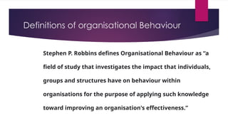 Definitions of organisational Behaviour
Stephen P. Robbins defines Organisational Behaviour as “a
field of study that investigates the impact that individuals,
groups and structures have on behaviour within
organisations for the purpose of applying such knowledge
toward improving an organisation's effectiveness.”A
 