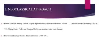 2. NEOCLASSICAL APPROACH
A. Human Relations Theory –Elton Mayo (Organisational Scientist).Hawthorne Studies (Western Electric Company) -1924-
1933.(Marry Parker Follet and Douglas McGregor are other main contributors)
B. Behavioural Science Theory - Chester Barnard (1886-1961)
 