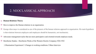 2. NEOCLASSICAL APPROACH
A. Human Relations Theory
 How to improve the Human relations in an organisation.
 George elton mayo is considered as one of the pioneers of the human relations approach to organisation. His main hypothesis
is that relations between employers and employees should be humanistic, not mechanistic.
 Advocates management styles that are more participative and oriented towards employee needs.
 Hawthorne Studies - Hawthorne Works of the Western Electric Company;1924-1932
1.Illumination Experiment 2 .Changes in working conditions 3.Mass Interview
 