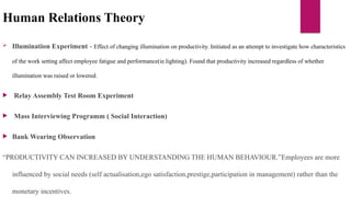 Human Relations Theory
 Illumination Experiment - Effect of changing illumination on productivity. Initiated as an attempt to investigate how characteristics
of the work setting affect employee fatigue and performance(ie.lighting). Found that productivity increased regardless of whether
illumination was raised or lowered.
 Relay Assembly Test Room Experiment
 Mass Interviewing Programm ( Social Interaction)
 Bank Wearing Observation
“PRODUCTIVITY CAN INCREASED BY UNDERSTANDING THE HUMAN BEHAVIOUR.”Employees are more
influenced by social needs (self actualisation,ego satisfaction,prestige,participation in management) rather than the
monetary incentives.
 