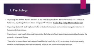1. Psychology
• Psychology has perhaps the first influence on the field of organizational Behaviour because it is a science of
behavior. A psychologist studies almost all aspects Of behavior. It is the deep study of human behaviour
• Psychology deals with studying human behavior that seeks to explain and sometimes change the behavior of
humans and other animals.
• Psychologists are primarily interested in predicting the behavior of individuals to a great extent by observing the
dynamics of personal factors.
• Those who have contributed and continued to add to the knowledge of OB are teaching theorists, personality
theorists, counseling psychologists and primary, industrial and organizational psychologists.
 
