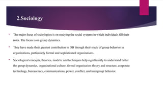 2.Sociology
 The major focus of sociologists is on studying the social systems in which individuals fill their
roles. The focus is on group dynamics.
 They have made their greatest contribution to OB through their study of group behavior in
organizations, particularly formal and sophisticated organizations.
 Sociological concepts, theories, models, and techniques help significantly to understand better
the group dynamics, organizational culture, formal organization theory and structure, corporate
technology, bureaucracy, communications, power, conflict, and intergroup behavior.
 