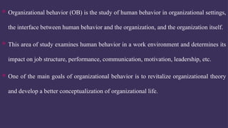  Organizational behavior (OB) is the study of human behavior in organizational settings,
the interface between human behavior and the organization, and the organization itself.
 This area of study examines human behavior in a work environment and determines its
impact on job structure, performance, communication, motivation, leadership, etc.
 One of the main goals of organizational behavior is to revitalize organizational theory
and develop a better conceptualization of organizational life.
 