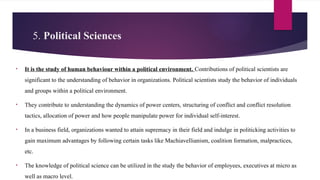 5. Political Sciences
• It is the study of human behaviour within a political environment. Contributions of political scientists are
significant to the understanding of behavior in organizations. Political scientists study the behavior of individuals
and groups within a political environment.
• They contribute to understanding the dynamics of power centers, structuring of conflict and conflict resolution
tactics, allocation of power and how people manipulate power for individual self-interest.
• In a business field, organizations wanted to attain supremacy in their field and indulge in politicking activities to
gain maximum advantages by following certain tasks like Machiavellianism, coalition formation, malpractices,
etc.
• The knowledge of political science can be utilized in the study the behavior of employees, executives at micro as
well as macro level.
 