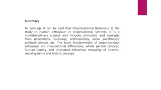 Summary
To sum up, it can be said that Organisational Behaviour is the
study of human behaviour in organisational settings. It is a
multidisciplinary subject and includes principles and concepts
from psychology, sociology, anthropology, social psychology,
political science, etc. The basic fundamentals of organisational
behaviour are interpersonal differences, whole person concept,
human dignity, and instigated behaviour, mutuality of interest,
social systems and holistic concept.
 