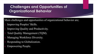 Challenges and Opportunities of
Organizational Behavior
Main challenges and opportunities of organizational behavior are;
1. Improving Peoples’ Skills.
2. Improving Quality and Productivity.
3. Total Quality Management (TQM).
4. Managing Workforce Diversity.
5. Responding to Globalization.
6. Empowering People.
 