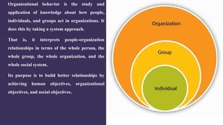 What is
Organizational
Behaviour ?
 Organizational behavior is the study and
application of knowledge about how people,
individuals, and groups act in organizations. It
does this by taking a system approach.
 That is, it interprets people-organization
relationships in terms of the whole person, the
whole group, the whole organization, and the
whole social system.
 Its purpose is to build better relationships by
achieving human objectives, organizational
objectives, and social objectives.
 