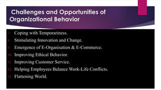 Challenges and Opportunities of
Organizational Behavior
7. Coping with Temporariness.
8. Stimulating Innovation and Change.
9. Emergence of E-Organisation & E-Commerce.
10. Improving Ethical Behavior.
11. Improving Customer Service.
12. Helping Employees Balance Work-Life Conflicts.
13. Flattening World.
 