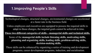 1.Improving People’s Skills
Technological changes, structural changes, environmental changes are accelerated
at a faster rate in the business field.
Unless employees and executives are equipped to possess the required skills to
adapt to those changes, the targeted goals cannot be achieved in time.
These two different categories of skills – managerial skills and technical skills.
Some of the managerial skills include listening skills, motivating skills,
planning and organizing skills, leading skills, problem-solving skills,
decision-making skills.
These skills can be enhanced by organizing a series of training and development
programs, career development programs, induction, and socialization.
 