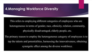 4.Managing Workforce Diversity
This refers to employing different categories of employees who are
heterogeneous in terms of gender, race, ethnicity, relation, community,
physically disadvantaged, elderly people, etc.
The primary reason to employ the heterogeneous category of employees is to
tap the talents and potentialities, harnessing the innovativeness, obtaining
synergetic effect among the diverse workforce.
 