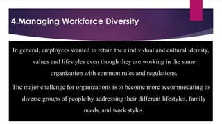 4.Managing Workforce Diversity
In general, employees wanted to retain their individual and cultural identity,
values and lifestyles even though they are working in the same
organization with common rules and regulations.
The major challenge for organizations is to become more accommodating to
diverse groups of people by addressing their different lifestyles, family
needs, and work styles.
 