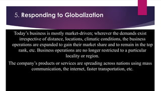 5. Responding to Globalization
Today’s business is mostly market-driven; wherever the demands exist
irrespective of distance, locations, climatic conditions, the business
operations are expanded to gain their market share and to remain in the top
rank, etc. Business operations are no longer restricted to a particular
locality or region.
The company’s products or services are spreading across nations using mass
communication, the internet, faster transportation, etc.
 