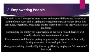 6. Empowering People
The main issue is delegating more power and responsibility to the lower level
cadre of employees and assigning more freedom to make choices about their
schedules, operations, procedures and the method of solving their work-related
problems.
Encouraging the employees to participate in the work-related decision will
sizable enhance their commitment to work.
Empowerment is defined as putting employees in charge of what they do by
eliciting some sort of ownership in them.
Managers are doing considerably further by allowing employees full control of
their work.
 