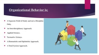 Organizational Behavior is;
 A Separate Field of Study and not a Discipline
Only.
 An Interdisciplinary Approach.
 Applied Science.
 Normative Science.
 A Humanistic and Optimistic Approach.
 A Total System Approach.
 