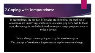7.Coping with Temporariness
In recent times, the product life cycles are slimming, the methods of
operations are improving, and fashions are changing very fast. In those
days, the managers needed to introduce major change programs once or
twice a decade.
Today, change is an ongoing activity for most managers.
The concept of continuous improvement implies constant change.
 