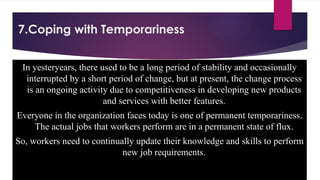 7.Coping with Temporariness
In yesteryears, there used to be a long period of stability and occasionally
interrupted by a short period of change, but at present, the change process
is an ongoing activity due to competitiveness in developing new products
and services with better features.
Everyone in the organization faces today is one of permanent temporariness.
The actual jobs that workers perform are in a permanent state of flux.
So, workers need to continually update their knowledge and skills to perform
new job requirements.
 